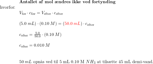 \small \small \small \small \begin{array}{llll} &\textbf{Antallet af mol \ae ndres ikke ved fortynding}\\ \textup{hvorfor:}\\& V_{\textup{f\o r}}\cdot c_{\textup{f\o r}}=V_{\textup{efter}}\cdot c_{\textup{efter}}\\\\& \left ( 5.0\;mL \right )\cdot \left ( 0.10\;M \right )=\left ({\color{Red} 50.0\;mL} \right )\cdot c_{\textup{efter}}\\\\& c_{\textup{efter}}=\frac{5.0}{50.0}\cdot \left ( 0.10\;M \right )\\\\& c_{\textup{efter}}=0.010\;M \\\\\\& 50\; mL\textup{ opn\aa s ved til 5 mL 0.10 M }NH_3\textup{ at tils\ae tte 45 mL demi-vand.} \end{array}