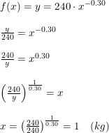 \small \small \small \small \begin{array}{llll} &f(x)=y=240\cdot x^{-0.30}\\\\ &\frac{y}{240}=x^{-0.30}\\\\ &\frac{240}{y}=x^{0.30}\\\\ &\left (\frac{240}{y} \right )^{\frac{1}{0.30}}=x\\\\ &x=\left (\frac{240}{240} \right )^{\frac{1}{0.30}}=1\quad (kg) \end{array}