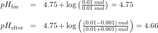 \small \small \small \small \begin{array}{llll} &pH_{\textup{f\o r}}&=&4.75+\log\left ( \frac{0.01\; mol}{0.01\; mol} \right )=4.75\\\\ &pH_{\textup{efter}}&=&4.75+\log\left ( \frac{(0.01-0.001)\; mol}{(0.01+0.001)\; mol} \right )=4.66 \end{array}
