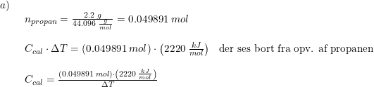 \small \small \small \small \begin{array}{llll} a)\\& \begin{array}{llll} n_{propan}=\frac{2.2\;g}{44.096\;\frac{g}{mol}}=0.049891\;mol\\\\ C_{cal}\cdot \Delta T=\left ( 0.049891\;mol \right )\cdot \left (2220\;\frac{kJ}{mol} \right )&\textup{der ses bort fra opv. af propanen}\\\\ C_{cal}=\frac{\left ( 0.049891\;mol \right )\cdot \left (2220\;\frac{kJ}{mol} \right )}{\Delta T} \end{array} \end{array}