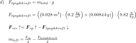 \small \small \small \small \begin{array}{llll} d)&F_{tyngdekraft}=m_{total}\cdot g\\\\ &F_{tyngdekraft}=\left (\left ( 0.028\; m^3 \right )\cdot \left ( 0.2\; \frac{kg}{m^3} \right )+\left (0.0084\; kg \right ) \right )\cdot \left ( 9.82\; \frac{N}{kg} \right )\\\\ &\textbf{\textit{F}}_{res}\uparrow=\textbf{\textit{F}}_{op}\uparrow-\textbf{\textit{F}}_{tyngdekraft}\downarrow\\\\ &m_{l\o ft}=\frac{F_{op}}{g}-\frac{F_{tyngdekraft}}{g} \end{array}
