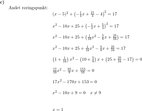 \small \small \small \small \begin{array}{lllll} \textbf{c)}\\& \textup{Andet r\o ringspunkt:}\\&& (x-5)^2+\left (-\frac{1}{4}x+\frac{21}{4} -4 \right )^2=17\\\\&& x^2-10x+25+\left (-\frac{1}{4}x+\frac{5}{4} \right )^2=17\\\\&& x^2-10x+25+\left ( \frac{1}{16}x^2-\frac{5}{8}x+\frac{25}{16} \right )=17\\\\&& x^2-10x+25+ \frac{1}{16}x^2-\frac{5}{8}x+\frac{25}{16} =17\\\\&& \left (1+\frac{1}{16} \right )x^2-\left (10+\frac{5}{8} \right )x+\left (25+\frac{25}{16} -17 \right )=0\\\\&& \frac{17}{16}x^2-\frac{85}{8}x+\frac{153}{16}=0\\\\&& 17x^2-170x+153=0\\\\&& x^2-10x+9=0\quad x\neq 9\\\\\\&& x=1 \end{array}
