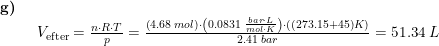 \small \small \small \small \begin{array}{lllll} \textbf{g)}\\& \begin{array}{lllll} V_{\textup{efter}}=\frac{n\cdot R\cdot T}{p}=\frac{\left (4.68\;mol \right )\cdot \left (0.0831\;\frac{bar\cdot L}{mol \cdot K } \right ) \cdot\left ( (273.15+45)K \right )}{2.41\;bar}=51.34\;L\\ \end{array} \end{array}