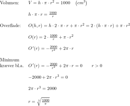 \small \small \small \small \begin{array}{lllll} \textup{Volumen:}&V=h\cdot \pi\cdot r^2=1000\quad \left ( cm^3 \right )\\\\& h\cdot \pi\cdot r=\frac{1000}{r}\\\\ \textup{Overflade:}&O(h,r)=h\cdot 2\cdot \pi\cdot r+\pi\cdot r^2=2\cdot \left (h\cdot \pi\cdot r \right )+\pi\cdot r^2\\\\& O(r)=2\cdot \frac{1000}{r}+\pi\cdot r^2\\\\& O{\, }'(r)=-\frac{2000}{r^2}+2\pi\cdot r\\\\ \textup{Minimum}\\ \textup{kr\ae ver bl.a.}&O{\, }'(r)=-\frac{2000}{r^2}+2\pi\cdot r=0\qquad r>0\\\\& -2000+2\pi\cdot r^3=0\\\\& 2\pi\cdot r^3=2000\\\\& r=\sqrt[3]{\frac{1000}{\pi}} \end{array}