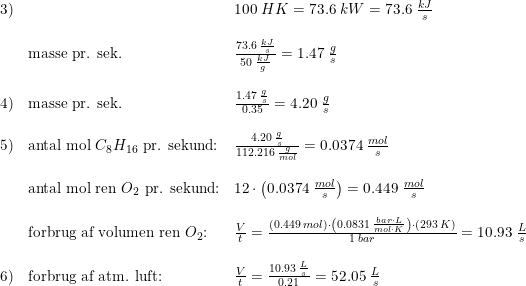 \small \small \small \small \begin{array}{lllll} 3)&&100\;HK=73.6\;kW=73.6\;\frac{kJ}{s}\\\\& \textup{masse pr. sek.}&\frac{73.6\;\frac{kJ}{s}}{50\;\frac{kJ}{g}}=1.47\;\frac{g}{s}\\\\ 4)&\textup{masse pr. sek.}&\frac{1.47\;\frac{g}{s}}{0.35}=4.20\;\frac{g}{s}\\\\ 5)&\textup{antal mol }C_8H_{16}\textup{ pr. sekund:}&\frac{4.20\; \frac{g}{s}}{112.216\; \frac{g}{mol}}=0.0374\; \frac{mol}{s}\\\\& \textup{antal mol ren }O_2\textup{ pr. sekund:}&12\cdot \left (0.0374\; \frac{mol}{s} \right )=0.449\; \frac{mol}{s}\\\\ &\textup{forbrug af volumen ren }O_2\textup{:}&\frac{V}{t}=\frac{(0.449\; mol)\cdot \left ( 0.0831\; \frac{bar\cdot L}{mol\cdot K} \right )\cdot (293\;K)}{1\; bar}=10.93\; \frac{L}{s}\\\\ 6)&\textup{forbrug af atm. luft:}&\frac{V}{t}=\frac{10.93\; \frac{L}{s}}{0.21}=52.05\; \frac{L}{s} \end{array}