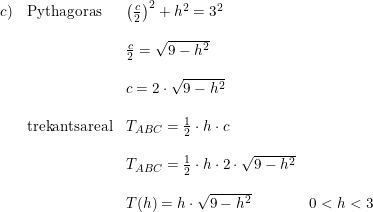 \small \small \small \small \begin{array}{lllll} c)& \textup{Pythagoras}&\left ( \frac{c}{2} \right )^2+h^2=3^2\\\\ &&\frac{c}{2}=\sqrt{9-h^2}\\\\ &&c=2\cdot \sqrt{9-h^2}\\\\ &\textup{trekantsareal}&T_{ABC}=\frac{1}{2}\cdot h\cdot c\\\\ &&T_{ABC}=\frac{1}{2}\cdot h\cdot 2\cdot \sqrt{9-h^2}\\\\ &&T(h)=h\cdot \sqrt{9-h^2}&0<h<3 \end{array}