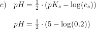 \small \small \small \small \begin{array}{lllll} c)&pH=\frac{1}{2}\cdot \left ( pK_s-\log(c_s) \right ) \\\\ &pH=\frac{1}{2}\cdot \left ( 5-\log(0.2) \right ) \end{array}