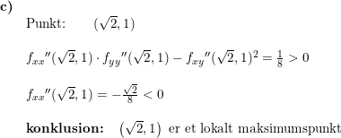 \small \small \small \small \begin{array}{lllll}\textbf{c)}\\& \textup{Punkt:}\qquad (\sqrt{2},1)\\\\& f_{xx}{}''(\sqrt{2},1)\cdot f_{yy}{}''(\sqrt{2},1)-f_{xy}{}''(\sqrt{2},1)^2=\frac{1}{8}>0\\\\& f_{xx}{}''(\sqrt{2},1)=-\frac{\sqrt{2}}{8}<0\\\\&\textbf{konklusion:}\quad \left ( \sqrt{2},1 \right )\textup{ er et lokalt maksimumspunkt} \end{array}
