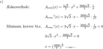 \small \small \small \small \begin{array}{lllll}c)\\& \textup{\AE skeoverflade:}&A_{\textup{over}}(x)=\frac{3\sqrt{3}}{2}\cdot x^2+\frac{3880\sqrt{3}}{3}\cdot \frac{1}{x} \\\\&& A_{\textup{over}}{\,}'(x)=3\sqrt{3}\cdot x-\frac{3880\sqrt{3}}{3}\cdot \frac{1}{x^2}\\\\& \textup{Minimum kr\ae ver bl.a.}&A_{\textup{over}}{\,}'(x)=3\sqrt{3}\cdot x-\frac{3880\sqrt{3}}{3}\cdot \frac{1}{x^2}=0\\\\&& 3\sqrt{3}\cdot x^3-\frac{3880\sqrt{3}}{3}=0\\\\&& x=\left ( \frac{3880}{9} \right )^{\frac{1}{3}}\textup{ ...}_{\textup{osv}}\textup{...} \end{array}