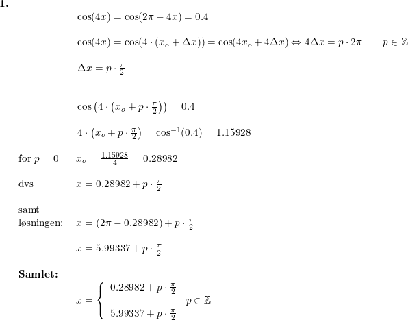 \small \small \small \small \begin{array}{llllll} \textbf{1.}\\&& \begin{array}{llllll} \cos(4x)=\cos(2\pi-4x)=0.4\\\\ \cos(4x)=\cos(4\cdot (x_o+\Delta x))=\cos(4x_o+4\Delta x)\Leftrightarrow 4\Delta x=p\cdot 2\pi\qquad p\in\mathbb{Z}\\\\ \Delta x=p\cdot \frac{\pi}{2}\\\\\\ \cos\left(4\cdot\left (x_o+p\cdot \frac{\pi}{2}\right)\right)=0.4\\\\ 4\cdot\left (x_o+p\cdot \frac{\pi}{2}\right)=\cos^{-1}(0.4)=1.15928\end{array}\\\\& \textup{for }p=0&\, \, x_o=\frac{1.15928}{4}=0.28982\\\\& \textup{dvs}&\, \, x=0.28982+p\cdot \frac{\pi}{2}\\&\\& \textup{samt}\\& \textup{l\o sningen:}&\, \, x=\left (2\pi-0.28982 \right )+p\cdot \frac{\pi}{2}\\\\&&\, \, x=5.99337+p\cdot \frac{\pi}{2}\\\\& \textbf{Samlet:}\\&&\, \, x=\left\{\begin{array}{lll} 0.28982+p\cdot \frac{\pi}{2}\\&p\in\mathbb{Z}\\ 5.99337+p\cdot \frac{\pi}{2} \end{array}\right. \end{array}
