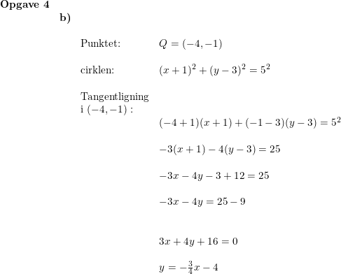 \small \small \small \small \begin{array}{llllll} \textbf{Opgave 4}\\& \textbf{b)} \\&& \\&& \textup{Punktet: }&Q=(-4,-1)\\\\&& \textup{cirklen:}&(x+1)^2+(y-3)^2=5^2\\\\&& \textup{Tangentligning}\\&& \textup{i }(-4,-1):\\&&&(-4+1) (x+1)+(-1-3)(y-3)=5^2 \\\\&&& -3(x+1)-4(y-3)=25 \\\\&&& -3x-4y-3+12=25\\\\&&& -3x-4y=25-9\\\\\\&&& 3x+4y+16=0\\\\&&& y=-\frac{3}{4}x-4 \end{array}