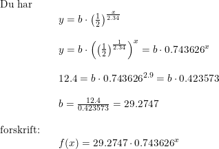 \small \small \small \small \begin{array}{llllll} \textup{Du har}\\&& y=b\cdot \left ( \frac{1}{2} \right )^{\frac{x}{2.34}}\\\\&& y=b\cdot \left (\left ( \frac{1}{2} \right )^{\frac{1}{2.34}} \right )^x=b\cdot 0.743626^x\\\\&& 12.4=b\cdot 0.743626^{2.9}=b\cdot 0.423573\\\\&& b=\frac{12.4}{0.423573}=29.2747\\\\ \textup{forskrift:}\\&& f(x)=29.2747\cdot 0.743626^x \end{array}