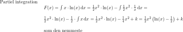 \small \small \small \small \begin{array}{llllll} \textup{Partiel integration}\\& \begin{array}{llllll} F(x)=\int x\cdot \ln(x)\,\mathrm{d}x=\frac{1}{2}x^2\cdot \ln(x)-\int \frac{1}{2}x^2\cdot \frac{1}{x}\,\mathrm{d}x=\\\\ \frac{1}{2}x^2\cdot \ln(x)-\frac{1}{2}\cdot \int x\,\mathrm{d}x=\frac{1}{2}x^2\cdot \ln(x)-\frac{1}{4}x^2 +k=\frac{1}{2}x^2\left ( \ln(x)-\frac{1}{2} \right )+k\\\\\textup{som den nemmeste} \end{array} \end{array}