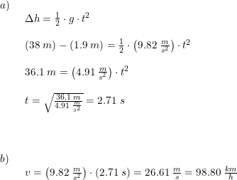 \small \small \small \small \begin{array}{llllll}a)\\& \begin{array}{llllll} \Delta h=\frac{1}{2}\cdot g\cdot t^2\\\\ \left ( 38\;m \right )-(1.9\;m)=\frac{1}{2}\cdot \left ( 9.82\;\frac{m}{s^2} \right )\cdot t^2\\\\ 36.1\;m=\left (4.91\;\frac{m}{s^2} \right )\cdot t^2\\\\ t=\sqrt{\frac{36.1\;m}{4.91\;\frac{m}{s^2}}}=2.71\;s\end{array}\\\\\\\\ b)\\& \begin{array}{llllll} v=\left (9.82\;\frac{m}{s^2} \right )\cdot (2.71\;s)=26.61\;\frac{m}{s}=98.80\;\frac{km}{h} \end{array}\end{array}