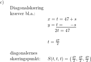 \small \small \small \small \begin{array}{lllllll} c)\\& \begin{array}{lllll}\textup{Diagonalsk\ae ring}\\\textup{kr\ae ver bl.a.:}\\& x=t=47+s\\&y= \underline{t= \; \; \; \; \; -s }\\&\quad \; \, \, 2t=47\\\\& t=\frac{47}{2} \\\\ \textup{diagonalernes}\\ \textup{sk\ae ringspunkt:}&S(t,t,t)=\left ( \frac{47}{2},\frac{47}{2},\frac{47}{2} \right ) \end{array} \end{array}