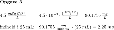 \small \small \small \small \begin{array}{llllllll} \textbf{Opgave 3}\\\\4.5\; \frac{ mEq\; Ca^{2+}}{\;L}=&4.5\cdot 10^{-3}\cdot\frac{\left ( \frac{40.078\; g}{2} \right )}{L}=90.1755\; \frac{mg}{L}\\\\ \textup{indhold i 25 mL:}&90.1755\; \frac{mg}{1000\; mL}\cdot (25\; mL)=2.25\; mg \end{array}