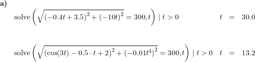 \small \small \small \small \begin{array}{llllllll}\textbf{a)}\\& \textup{solve}\left(\sqrt{\left (-0.4t+3.5 \right )^2+\left (-10t \right )^2}=300,t \right )\mid t>0&t&=&30.0\\\\\\ &\textup{solve}\left(\sqrt{\left (\cos(3t)-0.5\cdot t+2\right )^2+\left (-0.01t^4 \right )^2}=300,t \right )\mid t>0&t&=&13.2 \end{array}