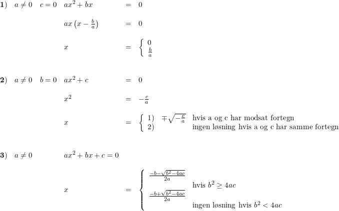 \small \small \small \small \begin{array}{lllrl} \mathbf{1)}&a \neq 0\quad c=0&ax^2+bx&=&0\\\\ &&ax\left ( x-\frac{b}{a} \right )&=&0\\\\ &&x&=&\left\{\begin{array}{lll} 0\\\frac{b}{a} \end{array}\right.\\\\\\ \mathbf{2)}&a \neq 0\quad b=0&ax^2+c&=&0\\\\ &&x^2&=&-\frac{c}{a}\\\\ &&x&=&\left\{\begin{array}{lll} 1)&\mp \sqrt{-\frac{c}{a}}&\textup{hvis a og c har modsat fortegn}\\ 2)&&\textup{ingen l\o sning hvis a og c har samme fortegn} \end{array}\right.\\\\\\ \mathbf{3)}&a\neq 0&ax^2+bx+c=0\\\\ &&x&=&\left\{\begin{array}{lllll} \frac{-b-\sqrt{b^2-4ac}}{2a}\\ &\textup{hvis }b^2\geq 4ac \\ \frac{-b+\sqrt{b^2-4ac}}{2a}\\ &\textup{ingen l\o sning hvis }b^2<4ac\end{array}\right. \end{array}