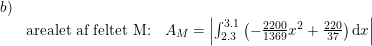 \small \small \small \small \small \begin{array}{llll}b)\\&\textup{arealet af feltet M:}&A_M=\left |\int_{2.3}^{3.1}\left (-\frac{2200}{1369}x^2+\frac{220}{37} \right )\mathrm{d}x \right | \end{array}
