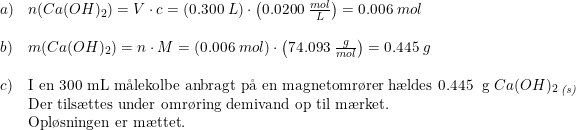 \small \small \small \small \small \begin{array}{lllll} a)&n(Ca(OH)_2)=V\cdot c=\left ( 0.300\; L \right )\cdot \left ( 0.0200\; \frac{mol}{L} \right )=0.006\; mol\\\\ b)& m(Ca(OH)_2)=n\cdot M=\left (0.006\; mol \right )\cdot \left ( 74.093\;\frac{g}{mol} \right )=0.445\; g\\\\ c)&\textup{I en 300 mL m\aa lekolbe anbragt p\aa \ en magnetomr\o rer h\ae ldes 0.445\; g }Ca(OH)_2\, _{\textit{(s)}}\\ &\textup{Der tils\ae ttes under omr\o ring demivand op til m\ae rket.}\\&\textup{Opl\o sningen er m\ae ttet.} \end{array}