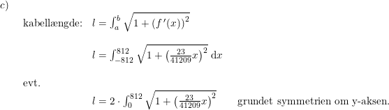 \small \small \small \small \small \begin{array}{lllll}c)\\& \begin{array}{lllll} \textup{kabell\ae ngde:}&l=\int_{a}^{b}\sqrt{1+\left (f{\,}'(x) \right )^2}\\\\& l=\int_{-812}^{812}\sqrt{1+\left ( \frac{23}{41209}x \right )^2}\;\mathrm{d}x\\\\\textup{evt.}\\& l=2\cdot \int_{0}^{812}\sqrt{1+\left ( \frac{23}{41209}x \right )^2}\qquad \textup{grundet symmetrien om y-aksen.} \end{array}\end{array}