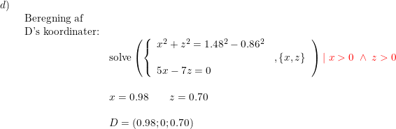 \small \small \small \small \small \begin{array}{llllll}d)\\& \begin{array}{llllll} \textup{Beregning af }\\ \textup{D's koordinater:} \\& \textup{solve}\left ( \left\{\begin{array}{ll}x^2+z^2=1.48^2-0.86^2\\&,\left \{ x,z \right \}\\5x-7z=0 \end{array}\right. \right ){\color{Red} \mid x>0\; \wedge\; z>0}\\\\& x=0.98\qquad z=0.70\\\\& D=(0.98;0;0.70) \end{array}\end{array}