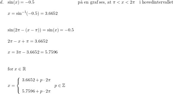 \small \small \small \small \small \begin{array}{llllll}d.&\sin(x) = -0.5&\textup{p\aa \ en graf ses, at }\pi<x<2\pi\quad \textup{i hovedintervallet}\\\\& x=\sin^{-1}(-0.5)=3.6652\\\\\\& \sin(2\pi-(x-\pi))=\sin(x)=-0.5\\\\& 2\pi-x+\pi=3.6652\\\\& x=3\pi-3.6652=5.7596\\\\\\&\textup{for }x\in\mathbb{R}\\\\& x=\left\{\begin{array}{lll} 3.6652+p\cdot 2\pi\\ &p\in\mathbb{Z}\\5.7596+p\cdot 2\pi \end{array}\right. \end{array}