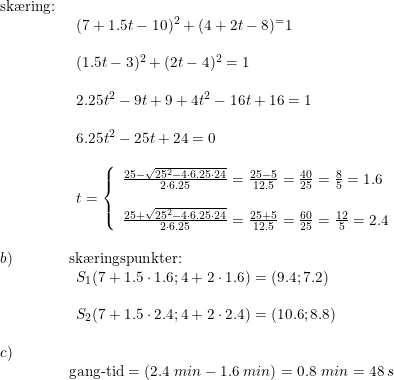 \small \small \small \small \small \begin{array}{lllllll} \textup{sk\ae ring:}\\& \begin{array}{lllllll} (7+1.5t-10)^2+(4+2t-8)^=1\\\\ (1.5t-3)^2+(2t-4)^2=1\\\\ 2.25t^2-9t+9+4t^2-16t+16=1\\\\ 6.25t^2-25t+24=0\\\\ t=\left\{\begin{array}{lll}\frac{25-\sqrt{25^2-4\cdot 6.25\cdot 24}}{2\cdot 6.25}=\frac{25-5}{12.5}=\frac{40}{25}=\frac{8}{5}=1.6\\\\ \frac{25+\sqrt{25^2-4\cdot 6.25\cdot 24}}{2\cdot 6.25}=\frac{25+5}{12.5}=\frac{60}{25}=\frac{12}{5}=2.4 \end{array}\right. \end{array}\\\\b)& \textup{sk\ae ringspunkter:}\\& \begin{array}{lllllll} S_1(7+1.5\cdot 1.6;4+2\cdot 1.6)=(9.4;7.2)\\\\ S_2(7+1.5\cdot 2.4;4+2\cdot 2.4)=(10.6;8.8) \end{array} \\\\ c)\\&\textup{gang-tid}=\left ( 2.4\;min- 1.6\;min\right )=0.8\;min=48\:s \end{array}