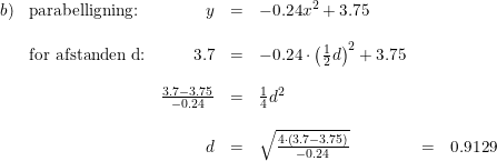 \small \small \small \small \small \begin{array}{llrclcl} b)&\textup{parabelligning:}&y&=&-0.24x^2+3.75\\\\&\textup{for afstanden d:}&3.7&=&-0.24\cdot \left (\tfrac{1}{2}d \right )^2+3.75\\\\ &&\frac{3.7-3.75}{-0.24}&=&\tfrac{1}{4}d^2\\\\ &&d&=&\sqrt{\frac{4\cdot \left (3.7-3.75 \right )}{-0.24}}&=&0.9129\\\\ \end{array}