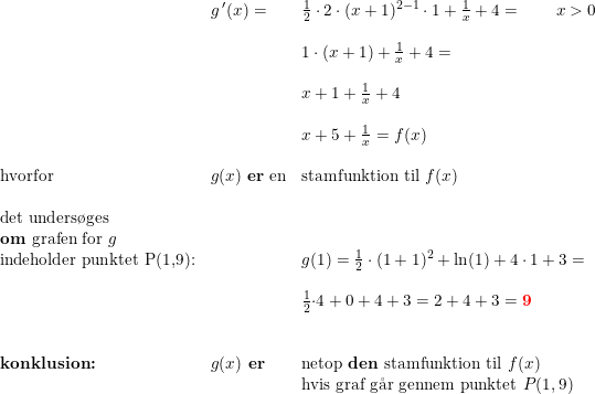 \small \small \small \small \small \small \begin{array}{lllll} &g{\, }'(x)=&\frac{1}{2}\cdot 2\cdot (x+1)^{2-1}\cdot 1+\frac{1}{x}+4=\qquad x>0\\\\ &&1\cdot (x+1)+\frac{1}{x}+4=\\\\ &&x+1+\frac{1}{x}+4\\\\ &&x+5+\frac{1}{x}=f(x)\\\\ \textup{hvorfor}&g(x)\textup{ \textbf{er} en} &\textup{stamfunktion til }f(x)\\\\ \textup{det unders\o ges}\\ \textup{\textbf{om} grafen for }g\\ \textup{indeholder punktet P(1,9):}&&g(1)=\frac{1}{2}\cdot (1+1)^2+\ln(1)+4\cdot 1+3=\\\\ &&\frac{1}{2}{\cdot 4}+0+4+3=2+4+3=\mathbf{{\color{Red} 9}}\\\\\\ \textbf{konklusion:}&g(x)\textbf{ er}&\textup{netop \textbf{den} stamfunktion til }f(x)\\ &&\textup{hvis graf g\aa r gennem punktet } P(1,9) \end{array}