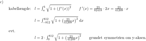 \small \small \small \small \small \small \begin{array}{lllll}c)\\& \begin{array}{lllll} \textup{kabell\ae ngde:}&l=\int_{a}^{b}\sqrt{1+\left (f{\,}'(x) \right )^2}\qquad f{\,'(x)=\frac{23}{82418}\cdot 2x}=\frac{23}{41209}\cdot x\\\\& l=\int_{-812}^{812}\sqrt{1+\left ( \frac{23}{41209}x \right )^2}\;\mathrm{d}x\\\\\textup{evt.}\\& l=2\cdot \int_{0}^{812}\sqrt{1+\left ( \frac{23}{41209}x \right )^2}\qquad \textup{grundet symmetrien om y-aksen.} \end{array}\end{array}