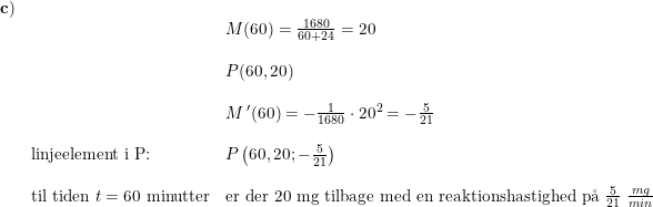\small \small \small \small \small \small \begin{array}{llllll}&\mathbf{c)}\\&&& M(60)=\frac{1680}{60+24}=20\\\\&&&P(60,20)\\\\&&&M{\, }'(60)=-\frac{1}{1680}\cdot 20^2=-\frac{5}{21}\\\\&&\textup{linjeelement i P:}&P\left(60,20;-\frac{5}{21}\right) \\\\&&\textup{til tiden }t=60\textup{ minutter}&\textup{er der }20\textup{ mg tilbage med en reaktionshastighed p\aa \ }\frac{5}{21}\textup{ }\frac{mg}{min} \end{array}