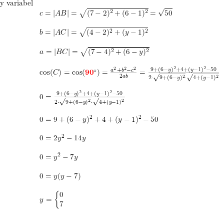 \small \small \small \small \small \small \begin{array}{llllll}\textup{y variabel} \\&c=\left |AB \right |=\sqrt{(7-2)^2+(6-1)^2}=\sqrt{50}\\\\&b=\left |AC \right |=\sqrt{(4-2)^2+(y-1)^2}\\\\ &a=\left | BC \right |=\sqrt{(7-4)^2+(6-y)^2}\\\\ &\cos(C)=\cos(\mathbf{{\color{Red} 90}}\degree)=\frac{a^2+b^2-c^2}{2ab}=\frac{9+(6-y)^2+4+(y-1)^2-50}{2\cdot\sqrt{9+(6-y)^2}\cdot \sqrt{4+(y-1)^2} }\\\\ & 0=\frac{9+(6-y)^2+4+(y-1)^2-50}{2\cdot\sqrt{9+(6-y)^2}\cdot \sqrt{4+(y-1)^2} }\\\\ &0=9+(6-y)^2+4+(y-1)^2-50\\\\ &0=2y^2-14y\\\\ &0=y^2-7y\\\\ &0=y(y-7)\\\\ &y=\left\{\begin{matrix} 0\\7 \end{matrix}\right. \end{array}