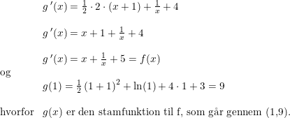 \small \small \small \small \small \small\begin{array}{llll}& g{\, }'(x)=\frac{1}{2}\cdot 2\cdot (x+1)+\frac{1}{x}+4\\\\ &g{\, }'(x)=x+1+\frac{1}{x}+4\\\\ &g{\, }'(x)=x+\frac{1}{x}+5=f(x)\\ \textup{og}\\ &g(1)=\frac{1}{2}\left ( 1+1 \right )^2+\ln(1)+4\cdot 1+3=9\\\\ \textup{hvorfor}&g(x)\textup{ er den stamfunktion til f, som g\aa r gennem (1,9).} \end{array}