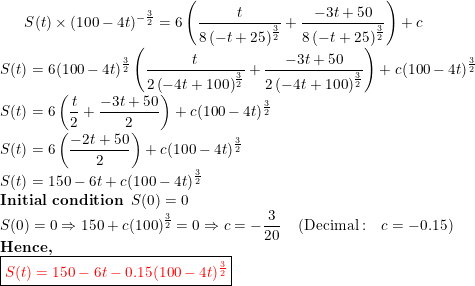 \small S(t)\times (100-4t)^{-\frac{3}{2}}=6\left(\frac{t}{8\left(-t+25\right)^{\frac{3}{2}}}+\frac{-3t+50}{8\left(-t+25\right)^{\frac{3}{2}}}\right)+c\\ S(t)=6(100-4t)^{\frac{3}{2}}\left(\frac{t}{2\left(-4t+100\right)^{\frac{3}{2}}}+\frac{-3t+50}{2\left(-4t+100\right)^{\frac{3}{2}}}\right)+c(100-4t)^{\frac{3}{2}}\\ S(t)=6\left(\frac{t}{2}+\frac{-3t+50}{2}\right)+c(100-4t)^{\frac{3}{2}}\\ S(t)=6\left(\frac{-2t+50}{2}\right)+c(100-4t)^{\frac{3}{2}}\\ S(t)=150-6t+c(100-4t)^{\frac{3}{2}}\\ \textbf{Initial condition}\;\; S(0)=0\\ S(0) =0\Rightarrow 150+c(100)^{\frac{3}{2}}=0\Rightarrow c=-\frac{3}{20}\quad \left(\mathrm{Decimal:\quad }c=-0.15\right)\\ \textbf{Hence,}\\ \boxed {{\color{Red} S(t)=150-6t-0.15(100-4t)^{\frac{3}{2}}}}\\