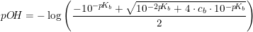 \small pO\! H=-\log\left ( \frac{-10^{-p\! K_b}+\sqrt{10^{-2p\! K_b}+4\cdot c_b\cdot 10^{-p\! K_b}}}{2} \right )