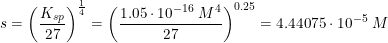 \small s=\left (\frac{K_{sp}}{27} \right )^{\frac{1}{4}}=\left ( \frac{1.05\cdot 10^{-16}\; M^4}{27} \right )^{0.25}=4.44075\cdot 10^{-5}\; M