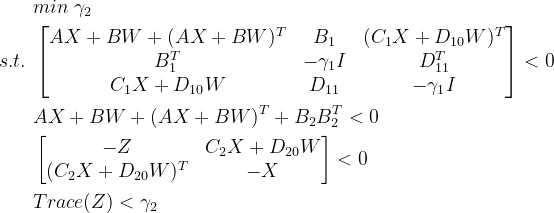 \begin{aligned} &min\ \gamma _{2}\\ s.t.\ &\begin{bmatrix} AX+BW+(AX+BW)^{T}& B_{1} &(C_{1}X+D_{10}W)^{T} \\ B_{1}^{T}&-\gamma _{1}I &D_{11}^{T} \\ C_{1}X+D_{10}W & D_{11} & -\gamma _{1}I \end{bmatrix}<0\\ &AX+BW+(AX+BW)^{T}+B_{2}B_{2}^{T}<0\\ &\begin{bmatrix} -Z &C_{2}X+D_{20}W \\ (C_{2}X+D_{20}W)^{T}&-X \end{bmatrix}<0\\ &Trace(Z)<\gamma _{2} \end{aligned}