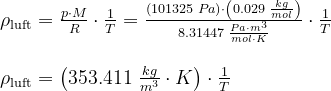 \begin{array}{llllll} \rho _{\textup{luft}}=\frac{p\cdot M}{R}\cdot \frac{1}{T}=\frac{\left (101325\;Pa \right )\cdot \left(0.029\;\frac{kg}{mol}\right)}{8.31447\;\frac{Pa\cdot m^3}{mol\cdot K}}\cdot \frac{1}{T}\\\\ \rho _{\textup{luft}}=\left ( 353.411\;\frac{kg}{m^3}\cdot K \right )\cdot \frac{1}{T} \end{array}