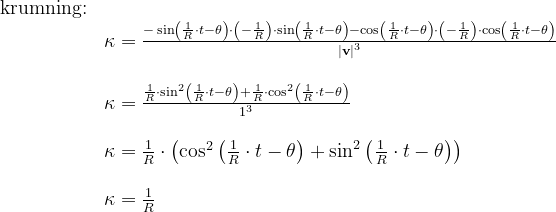 \begin{array}{llllll}\\& \textup{krumning:}\\&& \kappa =\frac{-\sin\left(\frac{1}{R}\cdot t -\theta\right)\cdot \left ( -\frac{1}{R} \right )\cdot \sin\left(\frac{1}{R}\cdot t-\theta \right)-\cos\left ( \frac{1}{R}\cdot t-\theta \right )\cdot \left ( -\frac{1}{R}\right)\cdot \cos\left ( \frac{1}{R}\cdot t-\theta \right ) }{\left | \textbf{v} \right |^3}\\\\&& \kappa =\frac{\frac{1}{R}\cdot \sin^2\left ( \frac{1}{R}\cdot t-\theta \right )+\frac{1}{R}\cdot \cos^2\left ( \frac{1}{R}\cdot t-\theta \right )}{1^3} \\\\&& \kappa =\frac{1}{R}\cdot\left ( \cos^2\left (\frac{1}{R}\cdot t-\theta \right )+ \sin^2\left (\frac{1}{R}\cdot t-\theta \right ) \right )\\\\&& \kappa =\frac{1}{R} \end{array}