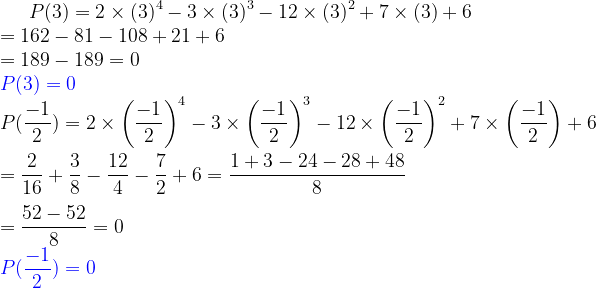 \bg_white P(3)= 2\times (3)^{4}-3\times (3)^{3}-12\times (3)^{2}+7\times (3)+6\\ =162-81-108+21+6\\ =189-189=0\\{\color{Blue} P(3)=0} \\ P(\frac{-1}{2})= 2\times \left (\frac{-1}{2} \right )^{4}-3\times \left (\frac{-1}{2} \right )^{3}-12\times \left (\frac{-1}{2} \right )^{2}+7\times \left ( \frac{-1}{2} \right )+6\\ \\ =\frac{2}{16}+\frac{3}{8}-\frac{12}{4}-\frac{7}{2}+6=\frac{1+3-24-28+48}{8}\\ \\ =\frac{52-52}{8}=0\\ {\color{Blue} P(\frac{-1}{2})=0}
