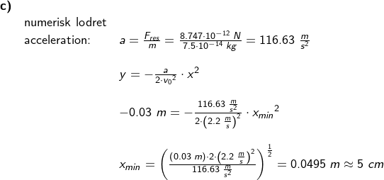 \small \small \begin{array}{llllllll} \textbf{c)}\\&\textup{numerisk lodret}\\&\textup{acceleration:}&a=\frac{F_{res}}{m}=\frac{8.747\cdot 10^{-12}\;N}{7.5\cdot 10^{-14}\;kg}=116.63\;\frac{m}{s^2} \\\\&&y=-\frac{a}{2\cdot {v_0}^2}\cdot x^2 \\\\&& -0.03\;m=-\frac{116.63\;\frac{m}{s^2}}{2\cdot\left ( {2.2\;\frac{m}{s}} \right )^2}\cdot {x_{min}}^2\\\\&& x_{min}=\left ( \frac{\left (0.03\;m \right )\cdot 2\cdot \left (2.2\;\frac{m}{s} \right )^2}{116.63\;\frac{m}{s^2}} \right )^{\frac{1}{2}}=0.0495\;m\approx 5\;cm \end{array}