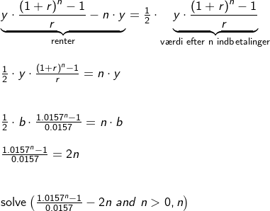 \small \small \small \begin{array}{llllll} \underset{\textup{renter}}{\underbrace{y\cdot \frac{\left ( 1+r \right )^n-1}{r}-n\cdot y}}=\frac{1}{2}\cdot \underset{\textup{v\ae rdi efter n indbetalinger}}{\underbrace{y\cdot \frac{\left ( 1+r \right )^n-1}{r}}}\\\\ \frac{1}{2}\cdot y\cdot \frac{\left ( 1+r \right )^n-1}{r}=n\cdot y\\\\\\ \frac{1}{2}\cdot b\cdot \frac{1.0157^n-1}{0.0157}=n\cdot b\\\\ \frac{1.0157^n-1}{0.0157}=2n\\\\\\ \textup{solve}\left ( \frac{1.0157^n-1}{0.0157} -2n \; and\; n>0,n\right ) \end{array}