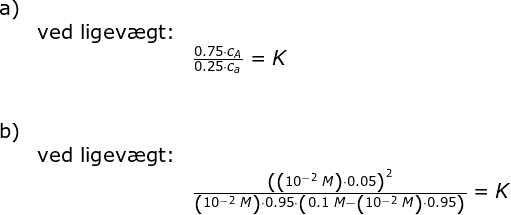\begin{array}{llllll} \textup{a)}\\& \textup{ved ligev\ae gt:}\\&& \frac{0.75\cdot c_A}{0.25\cdot c_a}=K\\\\\\ \textup{b)}\\& \textup{ved ligev\ae gt:}\\&& \frac{\left (\left ( 10^{-2}\;M \right )\cdot 0.05 \right )^2}{\left ( 10^{-2}\;M \right )\cdot 0.95\cdot \left ( 0.1\;M- \left (10^{-2}\;M \right ) \cdot 0.95\right )}=K \end{array}