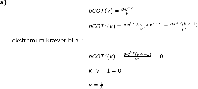 \small \begin{array}{lllll} \textbf{a)}\\&& bCOT(v)=\frac{a\cdot e^{k\cdot v}}{v}\\\\&& bCOT{\, }'(v)=\frac{a\cdot e^{k\cdot v}\cdot k \cdot v-a\cdot e^{k\cdot v}\cdot 1}{v^2}=\frac{a\cdot e^{k\cdot v}\left ( k\cdot v-1 \right )}{v^2}\\\\&\textup{ekstremum kr\ae ver bl.a.:}\\\\&& bCOT{\, }'(v)=\frac{a\cdot e^{k\cdot v}\left ( k\cdot v-1 \right )}{v^2}=0\\\\&& k\cdot v-1=0\\\\&& v=\frac{1}{k} \end{array}