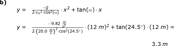 \small \begin{array}{lllll}\small\textbf{b)}\\&& \large y=&\frac{-g}{2\cdot {v_o}^2\cdot \cos^2(\alpha)}\cdot x^2+\tan(\alpha)\cdot x\\\\&& y=&\frac{-9.82\;\frac{m}{s^2}}{2\cdot \left ( 20.0\;\frac{m}{s} \right )^2\cdot \cos^2(24.5\degree)}\cdot (12\;m)^2+\tan(24.5\degree)\cdot (12\;m)=\\\\&&&&\! \! \! \! \! \! \! \! \! \! \! \! \! \! \! \! \! \! \! \! \! \! \! \! \! \! \! \! \! \! 3.3\;m \end{array}