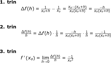 \small \begin{array}{llllll} \textbf{1. trin}\\& \Delta f(h)=\frac{1}{x_o+h}-\frac{1}{x_o}=\frac{x_o-\left ( x_o+h \right )}{x_o\left ( x_o+h \right )}= \frac{-h}{x_o\left ( x_o+h \right )}\\\\\\ \textbf{2. trin}\\&\frac{\Delta f(h)}{h}=\Delta f(h)\cdot \frac{1}{h}=\frac{-h}{x_o\left ( x_o+h \right )}\cdot \frac{1}{h}=\frac{-1}{x_o\left ( x_o+h \right )}\\\\\\ \textbf{3. trin}\\&f{\, }'\left (x_o \right )=\underset{h\rightarrow 0}{\lim}\frac{\Delta f(h)}{h}=\frac{-1}{x_o{^2}} \end{array}