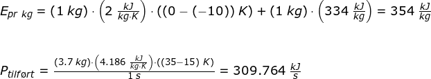\small \begin{array}{llllll} E_{pr\; kg}=\left (1\;kg \right )\cdot \left ( 2\;\frac{kJ}{kg\cdot K} \right )\cdot \left ( (0-(-10))\;K \right )+\left ( 1\;kg \right )\cdot \left ( 334\;\frac{kJ}{kg} \right )=354\;\frac{kJ}{kg} \\\\\\ P_{tilf\o rt}=\frac{\left (3.7\;kg \right )\cdot \left (4.186\;\frac{kJ}{kg\cdot K} \right )\cdot \left ((35-15)\;K \right )}{1\;s}=309.764\;\frac{kJ}{s} \end{array}