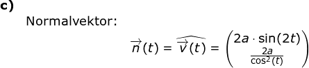 \small \begin{array}{lllllll} \textbf{c)}\\&\textup{Normalvektor:}& \\&& \overrightarrow{n}(t)=\widehat{\overrightarrow{v}(t)}=\begin{pmatrix} 2a\cdot \sin(2t)\\ \frac{2a}{\cos^2(t)} \end{pmatrix} \end{array}