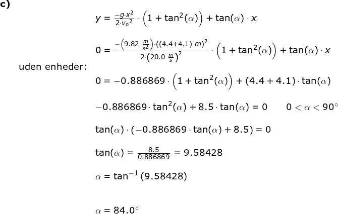 \small \small \begin{array}{lllll}\small\textbf{c)}\\&& \large y=\frac{-g\cdot x^2}{2\cdot {v_o}^2}\cdot \left ( 1+\tan^2(\alpha) \right )+\tan(\alpha)\cdot x\\\\&& 0=\frac{-\left ( 9.82\;\frac{m}{s^2} \right )\cdot \left ((4.4+4.1)\;m \right )^2}{2\cdot \left ( 20.0\;\frac{m}{s} \right )^2}\cdot \left ( 1+\tan^2(\alpha) \right )+\tan(\alpha)\cdot x\\&\textup{uden enheder:} \\&& 0=-0.886869\cdot \left (1 +\tan^2(\alpha) \right )+(4.4+4.1)\cdot \tan(\alpha)\\\\&& -0.886869\cdot\tan^2(\alpha)+8.5\cdot \tan(\alpha)=0\qquad 0<\alpha <90\degree\\\\&& \tan(\alpha)\cdot \left (-0.886869\cdot\tan(\alpha) +8.5 \right )=0\\\\&& \tan(\alpha)=\frac{8.5}{0.886869}=9.58428\\\\&& \alpha=\tan^{-1}\left (9.58428 \right )\\\\\\&& \alpha=84.0\degree \end{array}